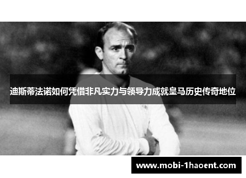 迪斯蒂法诺如何凭借非凡实力与领导力成就皇马历史传奇地位