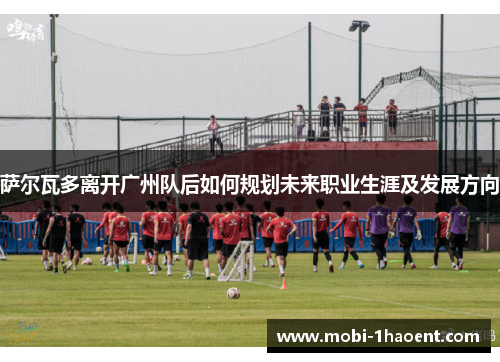 萨尔瓦多离开广州队后如何规划未来职业生涯及发展方向